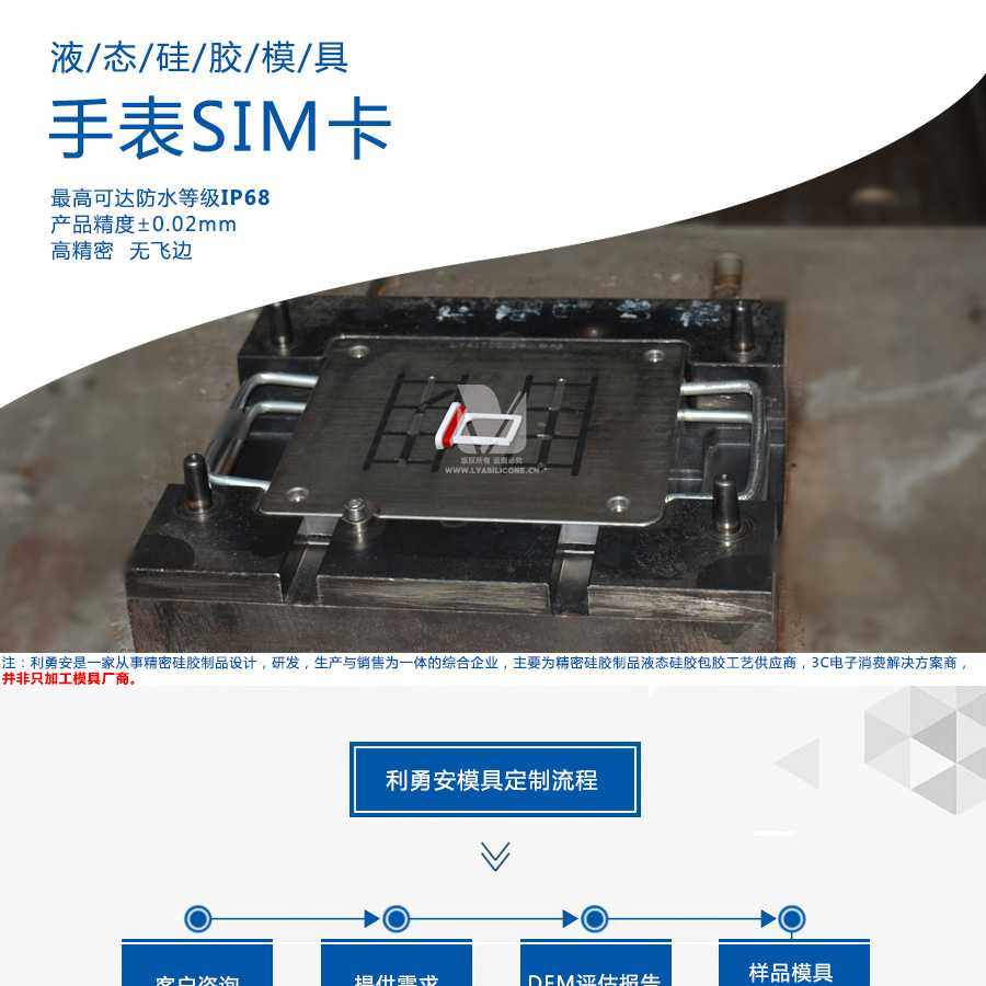 液態(tài)硅膠模具/手表SIM卡/最高可達(dá)防水等級IP68/產(chǎn)品精度+-0.02mm/高精密/無飛邊/利勇安是一家從事精密硅膠制品設(shè)計，研發(fā)，生產(chǎn)與銷售為一體的綜合企業(yè)，主要為精密硅膠制品液態(tài)硅膠包膠工藝供應(yīng)商，3C電子消費(fèi)解決方案商